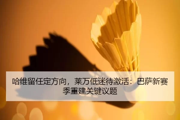哈维留任定方向，莱万低迷待激活：巴萨新赛季重建关键议题