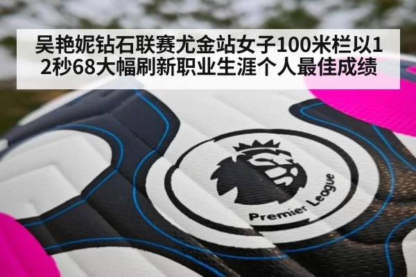 吴艳妮钻石联赛尤金站女子100米栏以12秒68大幅刷新职业生涯个人最佳成绩