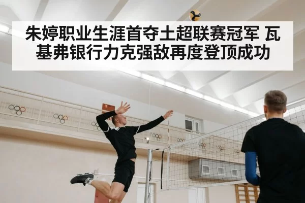 朱婷职业生涯首夺土超联赛冠军 瓦基弗银行力克强敌再度登顶成功