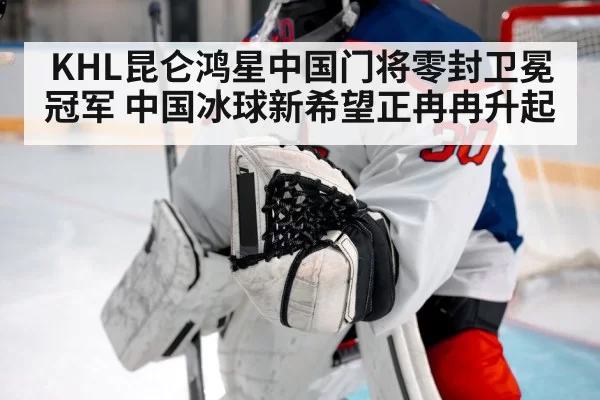 KHL昆仑鸿星中国门将零封卫冕冠军 中国冰球新希望正冉冉升起