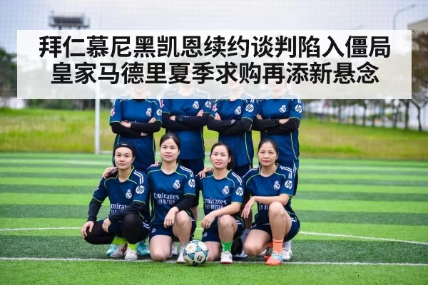 拜仁慕尼黑凯恩续约谈判陷入僵局皇家马德里夏季求购再添新悬念