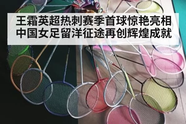 王霜英超热刺赛季首球惊艳亮相 中国女足留洋征途再创辉煌成就